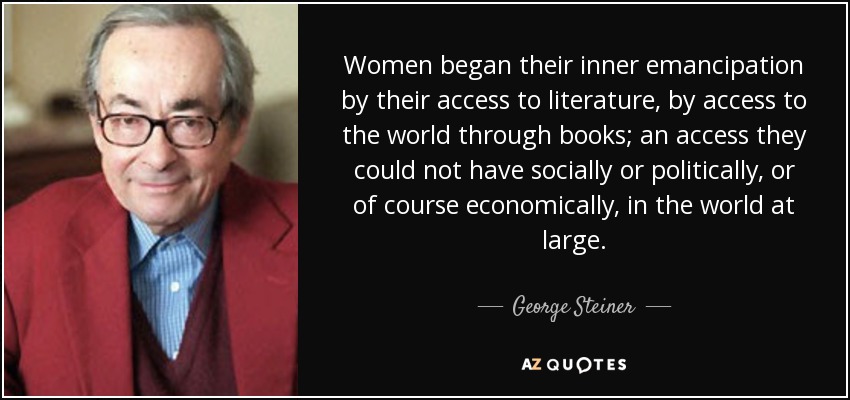 Women began their inner emancipation by their access to literature, by access to the world through books; an access they could not have socially or politically, or of course economically, in the world at large. - George Steiner