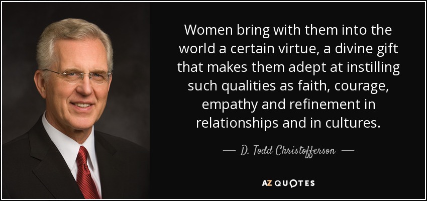 Women bring with them into the world a certain virtue, a divine gift that makes them adept at instilling such qualities as faith, courage, empathy and refinement in relationships and in cultures. - D. Todd Christofferson