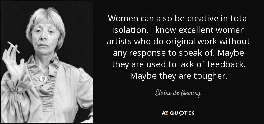 Women can also be creative in total isolation. I know excellent women artists who do original work without any response to speak of. Maybe they are used to lack of feedback. Maybe they are tougher. - Elaine de Kooning