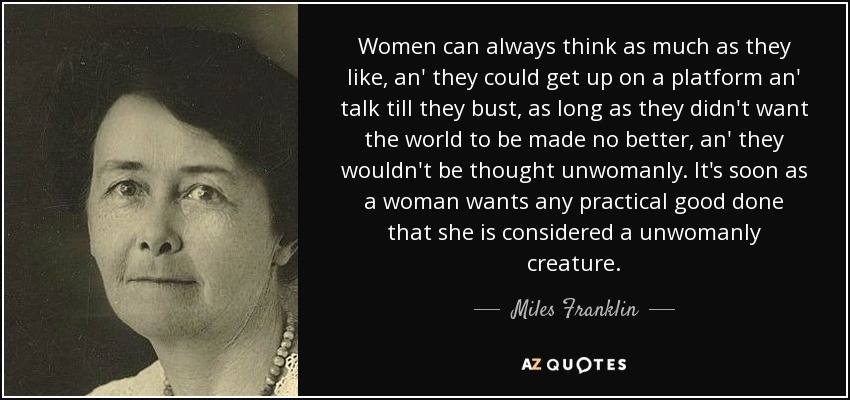 Women can always think as much as they like, an' they could get up on a platform an' talk till they bust, as long as they didn't want the world to be made no better, an' they wouldn't be thought unwomanly. It's soon as a woman wants any practical good done that she is considered a unwomanly creature. - Miles Franklin