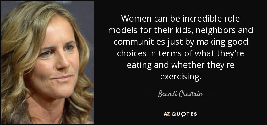 Women can be incredible role models for their kids, neighbors and communities just by making good choices in terms of what they're eating and whether they're exercising. - Brandi Chastain