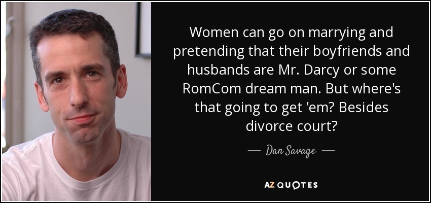 Women can go on marrying and pretending that their boyfriends and husbands are Mr. Darcy or some RomCom dream man. But where's that going to get 'em? Besides divorce court? - Dan Savage