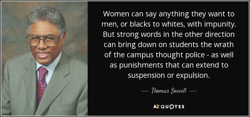 Women can say anything they want to men, or blacks to whites, with impunity. But strong words in the other direction can bring down on students the wrath of the campus thought police - as well as punishments that can extend to suspension or expulsion. - Thomas Sowell