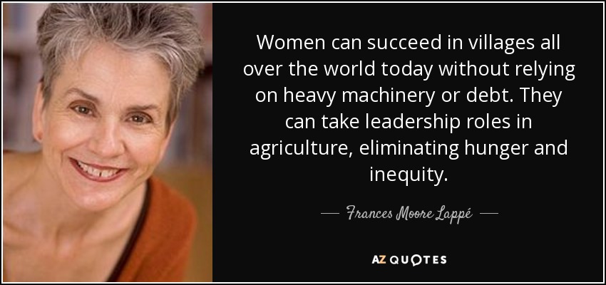 Women can succeed in villages all over the world today without relying on heavy machinery or debt. They can take leadership roles in agriculture, eliminating hunger and inequity. - Frances Moore Lappé