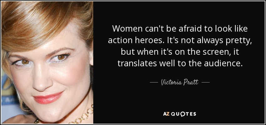 Women can't be afraid to look like action heroes. It's not always pretty, but when it's on the screen, it translates well to the audience. - Victoria Pratt