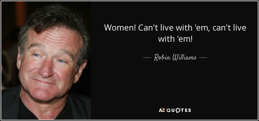Women! Can't live with 'em, can't live with 'em! - Robin Williams