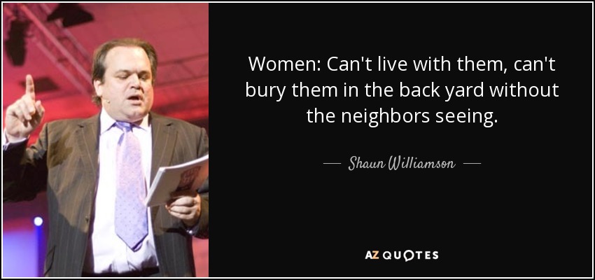 Women: Can't live with them, can't bury them in the back yard without the neighbors seeing. - Shaun Williamson