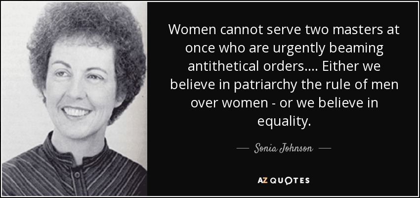 Women cannot serve two masters at once who are urgently beaming antithetical orders.... Either we believe in patriarchy the rule of men over women - or we believe in equality. - Sonia Johnson