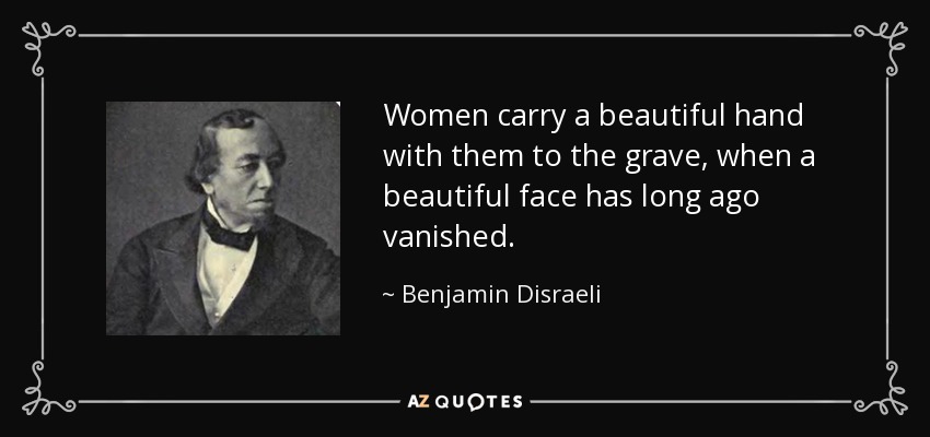 Women carry a beautiful hand with them to the grave, when a beautiful face has long ago vanished. - Benjamin Disraeli