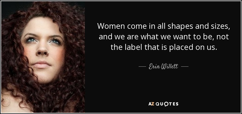 Women come in all shapes and sizes, and we are what we want to be, not the label that is placed on us. - Erin Willett