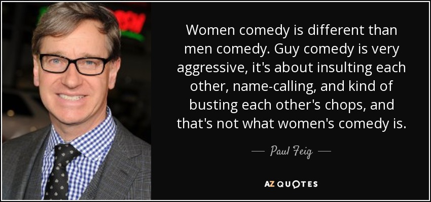 Women comedy is different than men comedy. Guy comedy is very aggressive, it's about insulting each other, name-calling, and kind of busting each other's chops, and that's not what women's comedy is. - Paul Feig