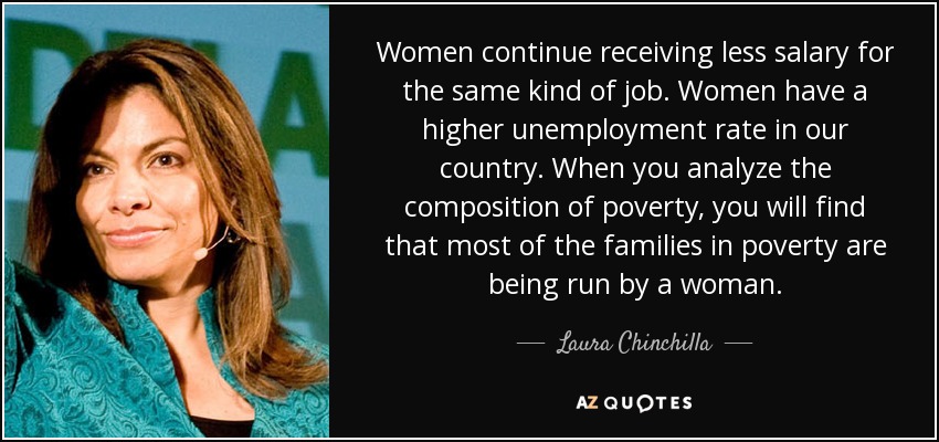 Women continue receiving less salary for the same kind of job. Women have a higher unemployment rate in our country. When you analyze the composition of poverty, you will find that most of the families in poverty are being run by a woman. - Laura Chinchilla