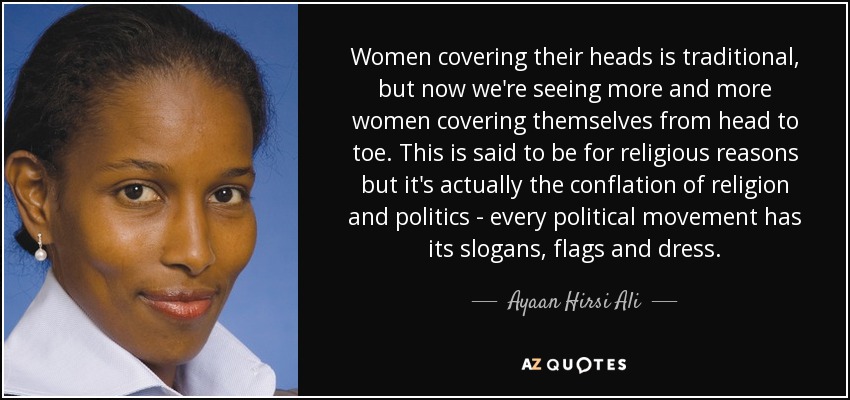 Women covering their heads is traditional, but now we're seeing more and more women covering themselves from head to toe. This is said to be for religious reasons but it's actually the conflation of religion and politics - every political movement has its slogans, flags and dress. - Ayaan Hirsi Ali