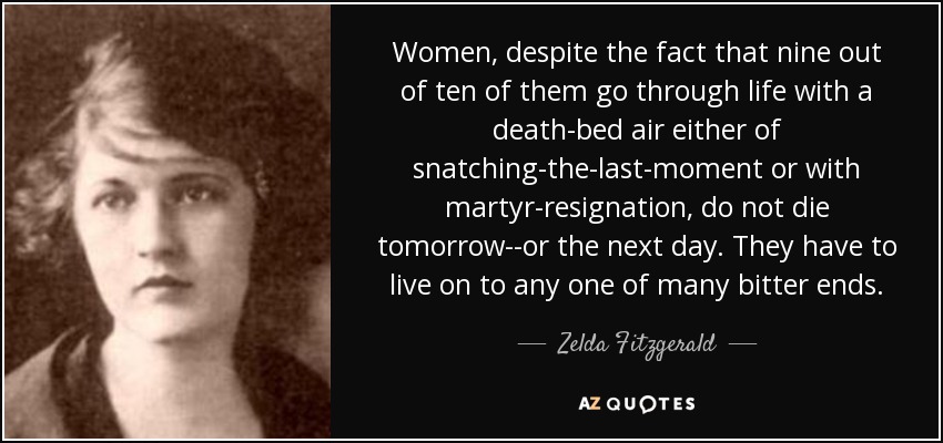 Women, despite the fact that nine out of ten of them go through life with a death-bed air either of snatching-the-last-moment or with martyr-resignation, do not die tomorrow--or the next day. They have to live on to any one of many bitter ends. - Zelda Fitzgerald
