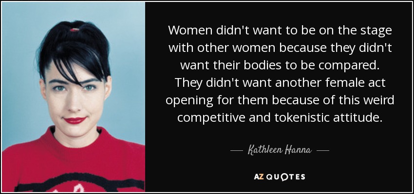 Women didn't want to be on the stage with other women because they didn't want their bodies to be compared. They didn't want another female act opening for them because of this weird competitive and tokenistic attitude. - Kathleen Hanna
