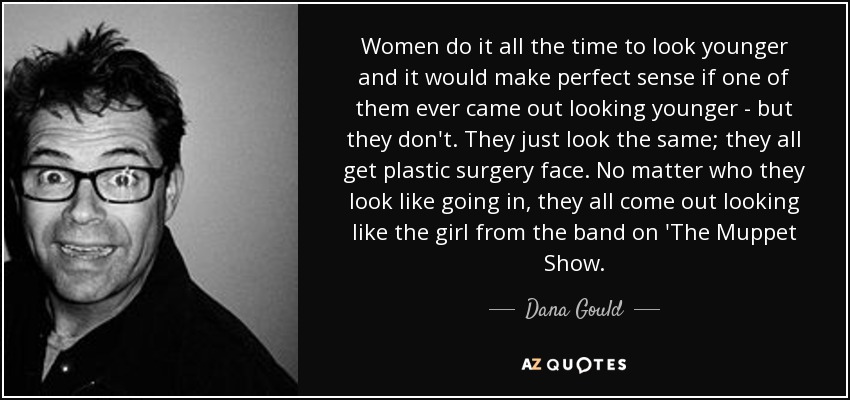 Women do it all the time to look younger and it would make perfect sense if one of them ever came out looking younger - but they don't. They just look the same; they all get plastic surgery face. No matter who they look like going in, they all come out looking like the girl from the band on 'The Muppet Show. - Dana Gould