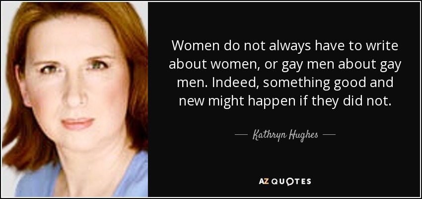 Women do not always have to write about women, or gay men about gay men. Indeed, something good and new might happen if they did not. - Kathryn Hughes