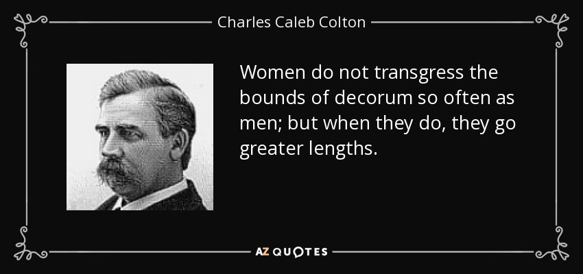 Women do not transgress the bounds of decorum so often as men; but when they do, they go greater lengths. - Charles Caleb Colton