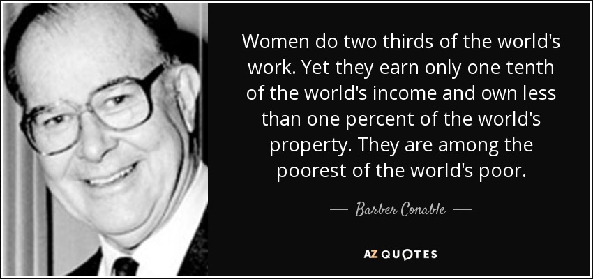 Women do two thirds of the world's work. Yet they earn only one tenth of the world's income and own less than one percent of the world's property. They are among the poorest of the world's poor. - Barber Conable