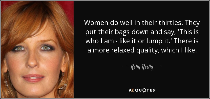 Women do well in their thirties. They put their bags down and say, 'This is who I am - like it or lump it.' There is a more relaxed quality, which I like. - Kelly Reilly