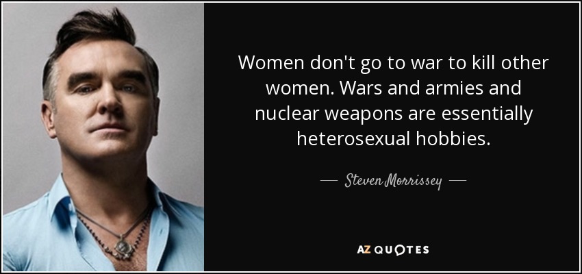 Women don't go to war to kill other women. Wars and armies and nuclear weapons are essentially heterosexual hobbies. - Steven Morrissey