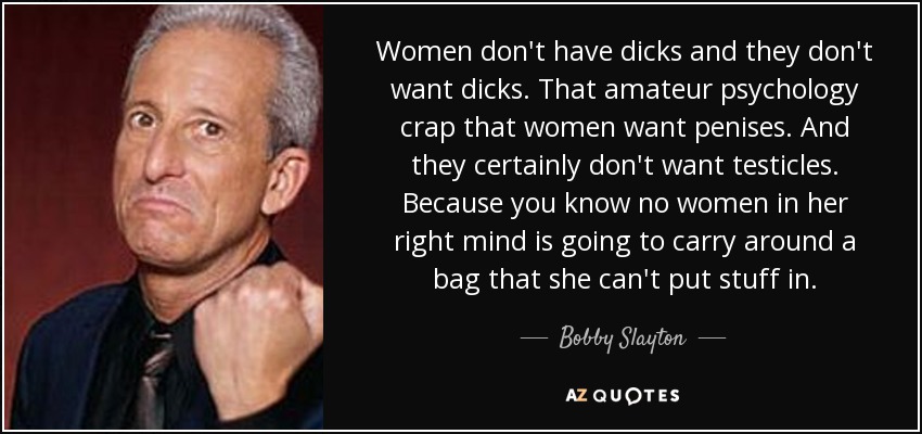 Women don't have dicks and they don't want dicks. That amateur psychology crap that women want penises. And they certainly don't want testicles. Because you know no women in her right mind is going to carry around a bag that she can't put stuff in. - Bobby Slayton