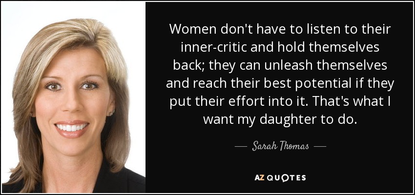 Women don't have to listen to their inner-critic and hold themselves back; they can unleash themselves and reach their best potential if they put their effort into it. That's what I want my daughter to do. - Sarah Thomas
