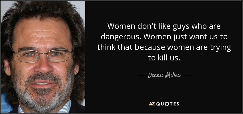 Women don't like guys who are dangerous. Women just want us to think that because women are trying to kill us. - Dennis Miller