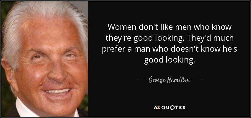 Women don't like men who know they're good looking. They'd much prefer a man who doesn't know he's good looking. - George Hamilton