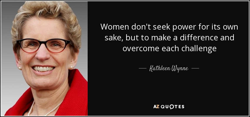 Women don't seek power for its own sake, but to make a difference and overcome each challenge - Kathleen Wynne