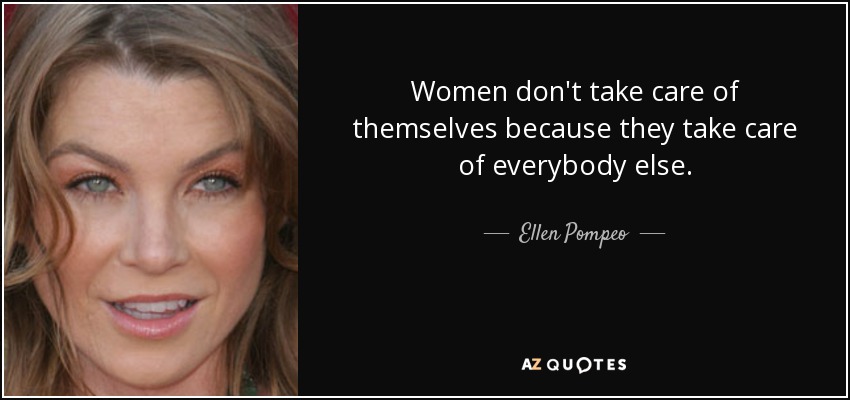 Women don't take care of themselves because they take care of everybody else. - Ellen Pompeo
