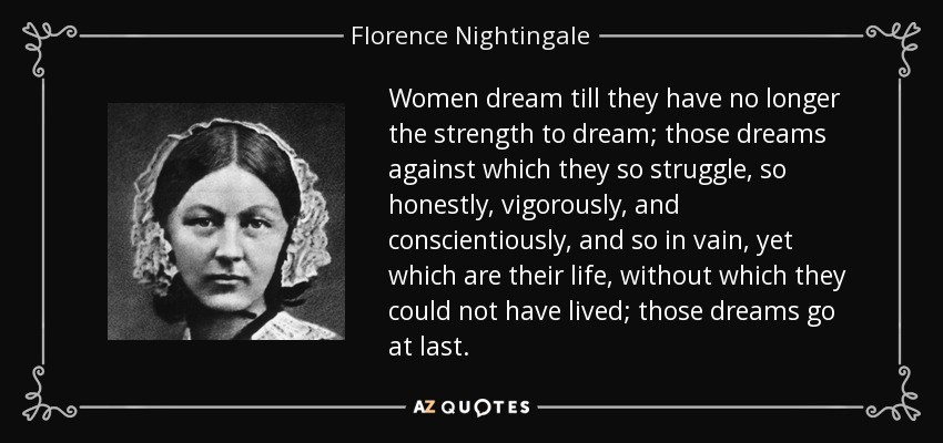 Women dream till they have no longer the strength to dream; those dreams against which they so struggle, so honestly, vigorously, and conscientiously, and so in vain, yet which are their life, without which they could not have lived; those dreams go at last. - Florence Nightingale