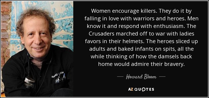Women encourage killers. They do it by falling in love with warriors and heroes. Men know it and respond with enthusiasm. The Crusaders marched off to war with ladies favors in their helmets. The heroes sliced up adults and baked infants on spits, all the while thinking of how the damsels back home would admire their bravery. - Howard Bloom