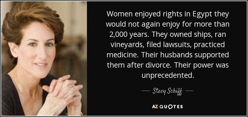 Women enjoyed rights in Egypt they would not again enjoy for more than 2,000 years. They owned ships, ran vineyards, filed lawsuits, practiced medicine. Their husbands supported them after divorce. Their power was unprecedented. - Stacy Schiff