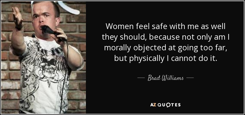 Women feel safe with me as well they should, because not only am I morally objected at going too far, but physically I cannot do it. - Brad Williams