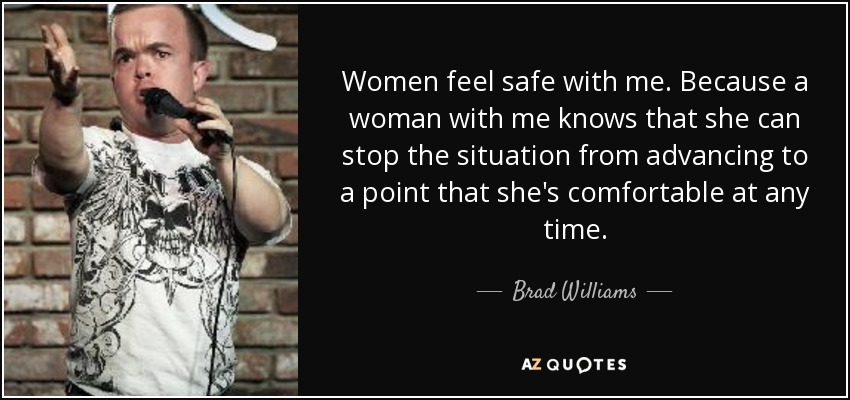 Women feel safe with me. Because a woman with me knows that she can stop the situation from advancing to a point that she's comfortable at any time. - Brad Williams