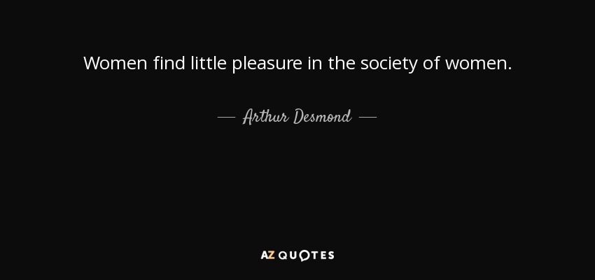 Women find little pleasure in the society of women. - Arthur Desmond