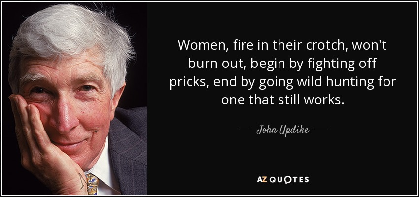Women, fire in their crotch, won't burn out, begin by fighting off pricks, end by going wild hunting for one that still works. - John Updike