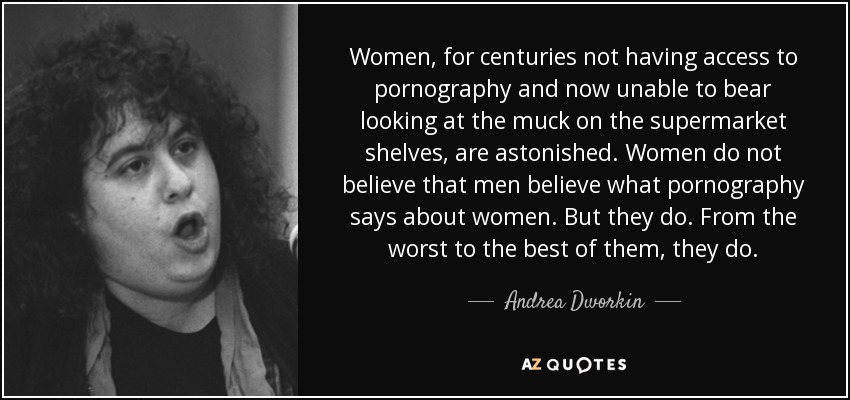 Women, for centuries not having access to pornography and now unable to bear looking at the muck on the supermarket shelves, are astonished. Women do not believe that men believe what pornography says about women. But they do. From the worst to the best of them, they do. - Andrea Dworkin