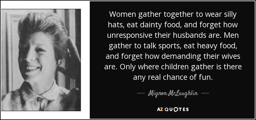 Women gather together to wear silly hats, eat dainty food, and forget how unresponsive their husbands are. Men gather to talk sports, eat heavy food, and forget how demanding their wives are. Only where children gather is there any real chance of fun. - Mignon McLaughlin