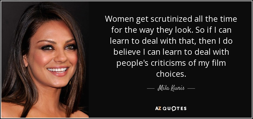 Women get scrutinized all the time for the way they look. So if I can learn to deal with that, then I do believe I can learn to deal with people's criticisms of my film choices. - Mila Kunis