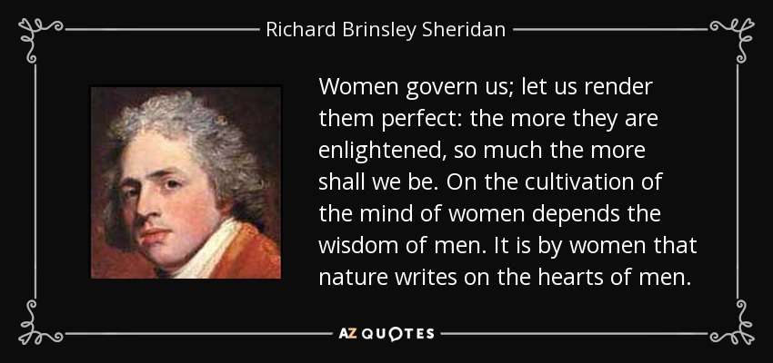 Women govern us; let us render them perfect: the more they are enlightened, so much the more shall we be. On the cultivation of the mind of women depends the wisdom of men. It is by women that nature writes on the hearts of men. - Richard Brinsley Sheridan
