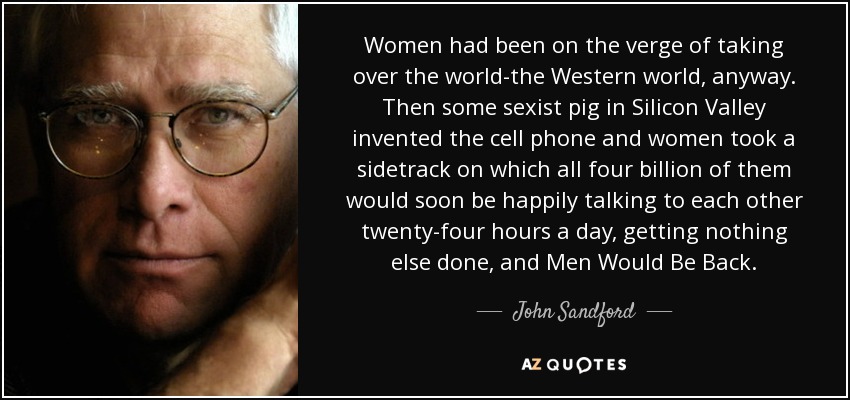 Women had been on the verge of taking over the world-the Western world, anyway. Then some sexist pig in Silicon Valley invented the cell phone and women took a sidetrack on which all four billion of them would soon be happily talking to each other twenty-four hours a day, getting nothing else done, and Men Would Be Back. - John Sandford