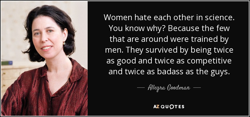 Women hate each other in science. You know why? Because the few that are around were trained by men. They survived by being twice as good and twice as competitive and twice as badass as the guys. - Allegra Goodman