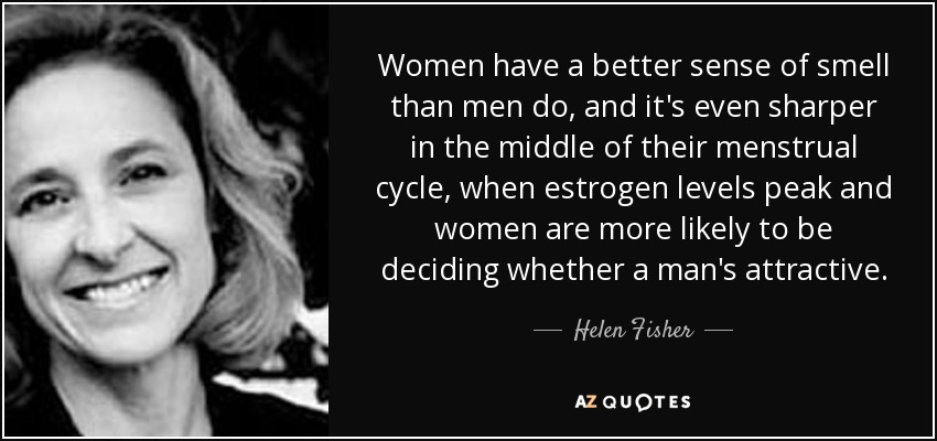 Women have a better sense of smell than men do, and it's even sharper in the middle of their menstrual cycle, when estrogen levels peak and women are more likely to be deciding whether a man's attractive. - Helen Fisher