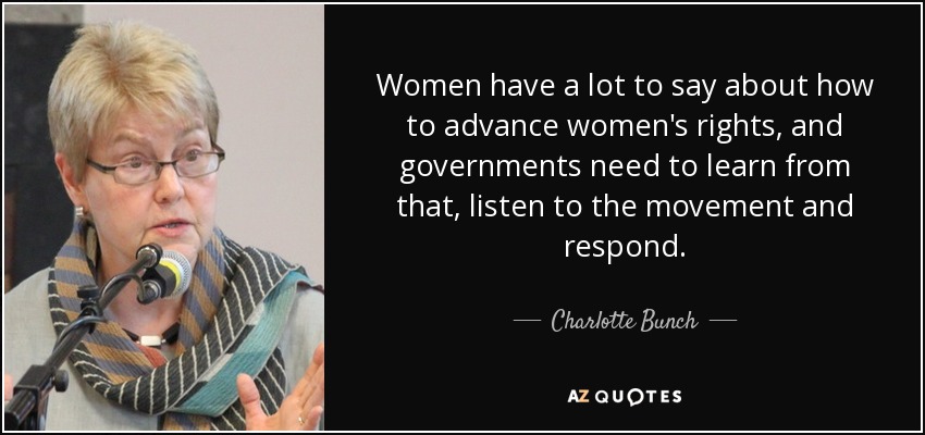 Women have a lot to say about how to advance women's rights, and governments need to learn from that, listen to the movement and respond. - Charlotte Bunch