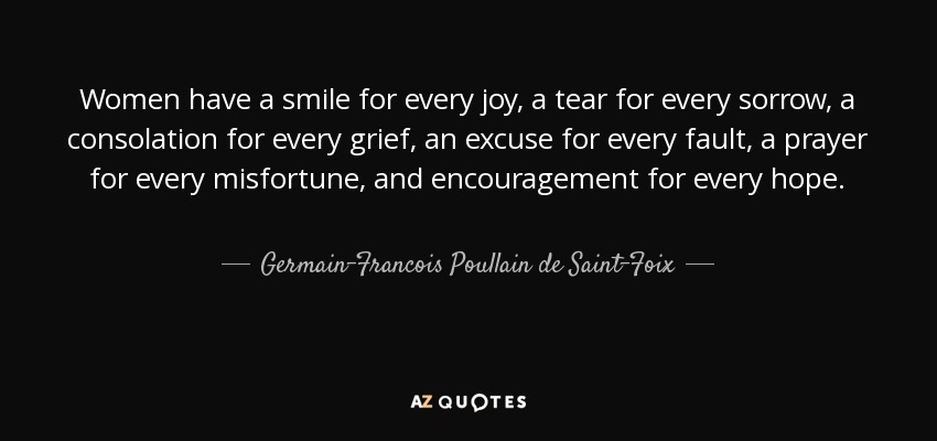 Women have a smile for every joy, a tear for every sorrow, a consolation for every grief, an excuse for every fault, a prayer for every misfortune, and encouragement for every hope. - Germain-Francois Poullain de Saint-Foix