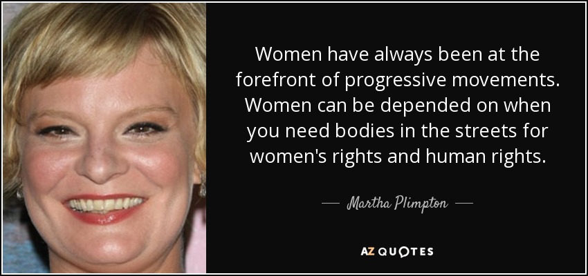 Women have always been at the forefront of progressive movements. Women can be depended on when you need bodies in the streets for women's rights and human rights. - Martha Plimpton