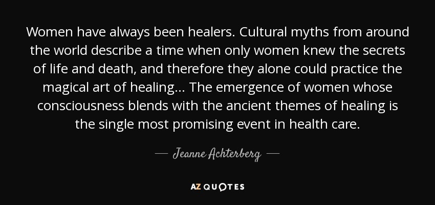Women have always been healers. Cultural myths from around the world describe a time when only women knew the secrets of life and death, and therefore they alone could practice the magical art of healing... The emergence of women whose consciousness blends with the ancient themes of healing is the single most promising event in health care. - Jeanne Achterberg