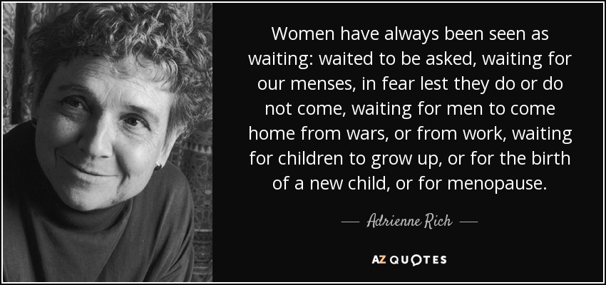 Women have always been seen as waiting: waited to be asked, waiting for our menses, in fear lest they do or do not come, waiting for men to come home from wars, or from work, waiting for children to grow up, or for the birth of a new child, or for menopause. - Adrienne Rich